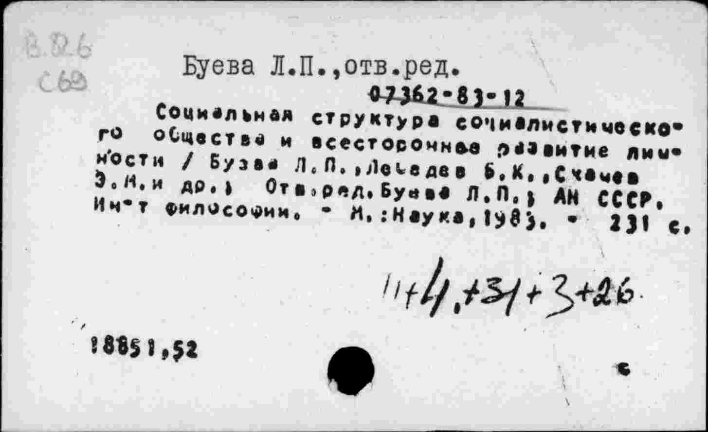 ﻿Буева Л.П.»отв.ред.
О73б2-8)-12
Социальная структура социалист*неско* го оСцества и всестороннее развитие лиы* н'остн / Бузва Л,Л.,Лебедев Б.К** С каме» Э.И.и др.» От в 1ред.Буава Л.П,} АН СССР* Ин’т философии. • И, .‘Наука* •	231 с*
',Ь-
! 88§ 1,52